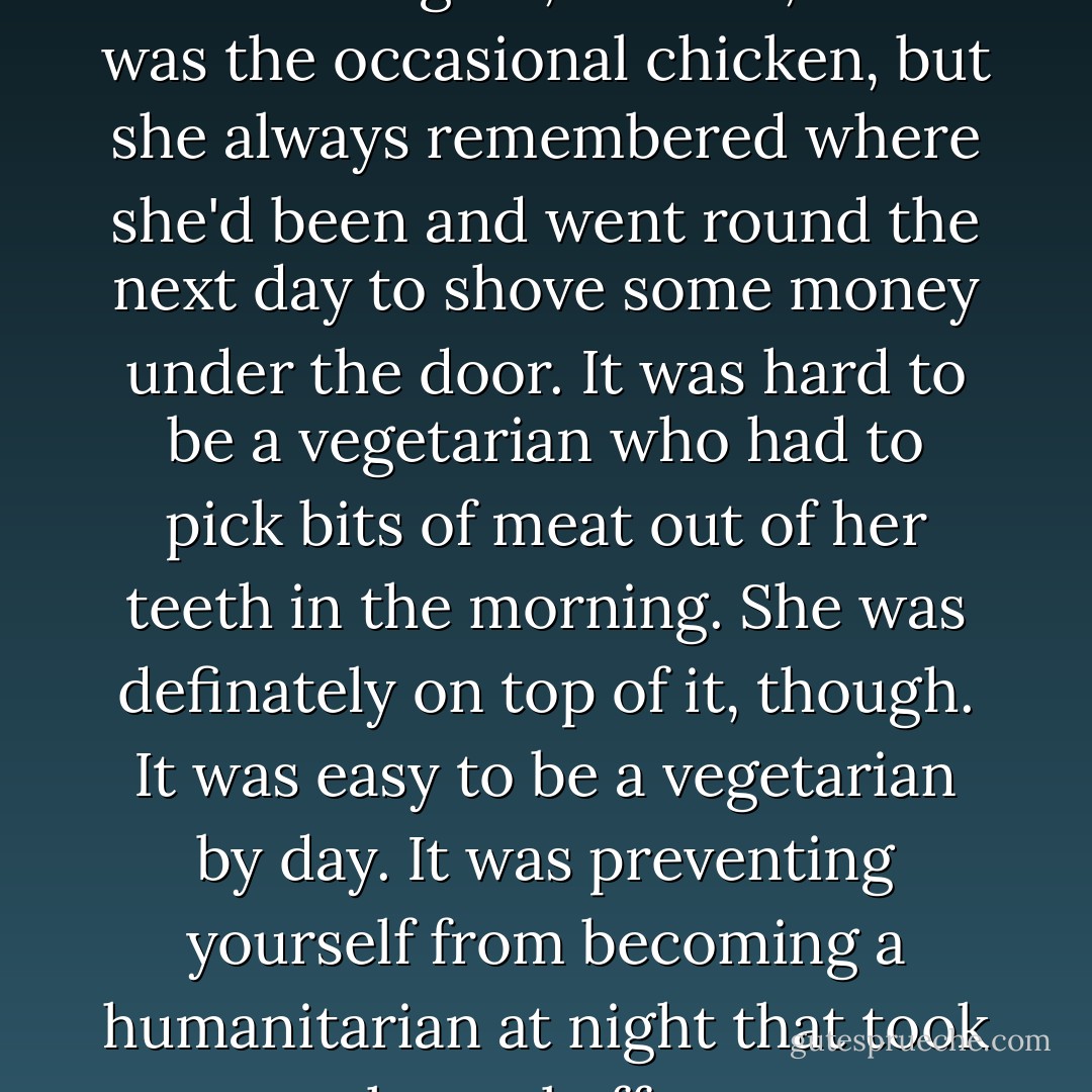 She prowled the city on moonlit nights, and OK, there was the occasional chicken, but she always remembered where she'd been and went round the next day to shove some money under the door. It was hard to be a vegetarian who had to pick bits of meat out of her teeth in the morning. She was definately on top of it, though. It was easy to be a vegetarian by day. It was preventing yourself from becoming a humanitarian at night that took the real effort. - Terry Pratchett