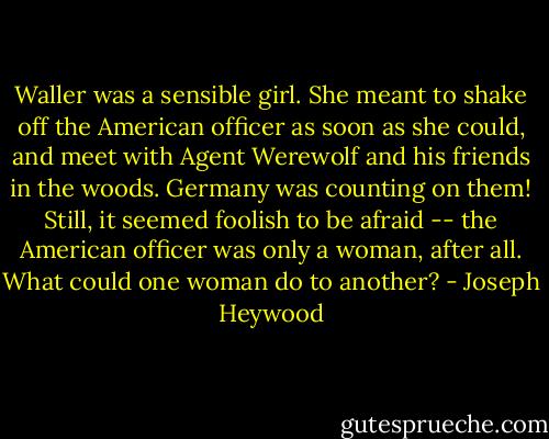 Waller was a sensible girl. She meant to shake off the American officer as soon as she could, and meet with Agent Werewolf and his friends in the woods. Germany was counting on them! Still, it seemed foolish to be afraid -- the American officer was only a woman, after all. What could one woman do to another? - Joseph Heywood