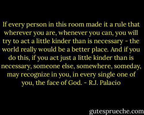If every person in this room made it a rule that wherever you are, whenever you can, you will try to act a little kinder than is necessary - the world really would be a better place. And if you do this, if you act just a little kinder than is necessary, someone else, somewhere, someday, may recognize in you, in every single one of you, the face of God. - R.J. Palacio
