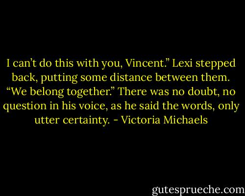 I can’t do this with you, Vincent.” Lexi stepped back, putting some distance between them.<br />“We belong together.” There was no doubt, no question in his voice, as he said the words, only<br />utter certainty. - Victoria Michaels