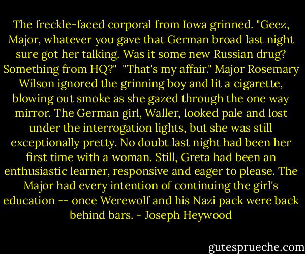 The freckle-faced corporal from Iowa grinned. "Geez, Major, whatever you gave that German broad last night sure got her talking. Was it some new Russian drug? Something from HQ?"<br /><br />"That's my affair." Major Rosemary Wilson ignored the grinning boy and lit a cigarette, blowing out smoke as she gazed through the one way mirror. The German girl, Waller, looked pale and lost under the interrogation lights, but she was still exceptionally pretty. No doubt last night had been her first time with a woman. Still, Greta had been an enthusiastic learner, responsive and eager to please. The Major had every intention of continuing the girl's education -- once Werewolf and his Nazi pack were back behind bars. - Joseph Heywood