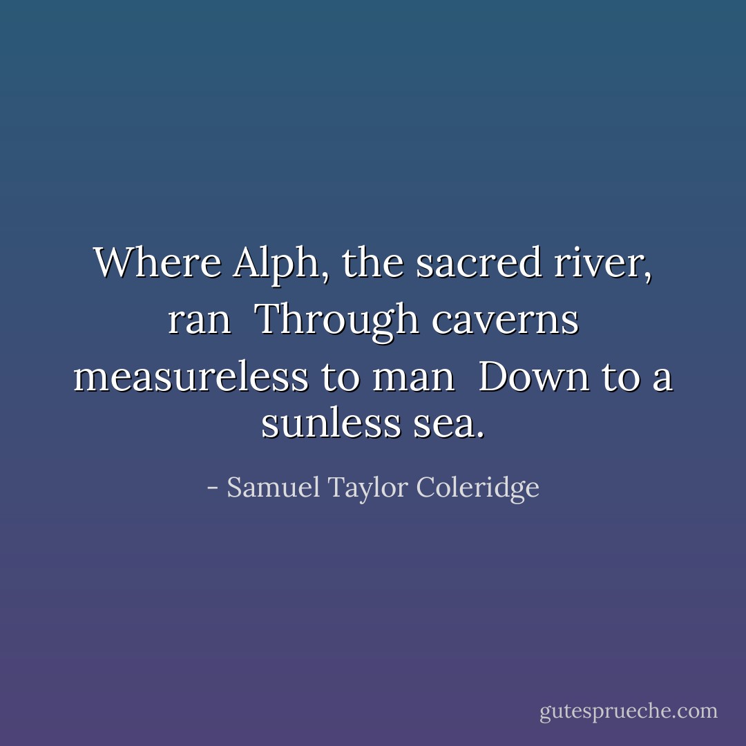 Where Alph, the sacred river, ran <br />Through caverns measureless to man <br />Down to a sunless sea. - Samuel Taylor Coleridge