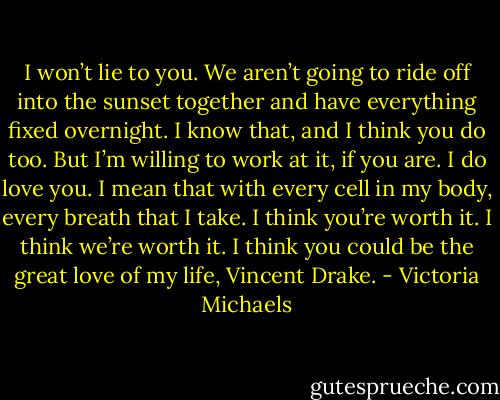I won’t lie to you. We aren’t going to ride off into the sunset together and have everything fixed overnight. I know that, and I think you do too. But I’m willing to work at it, if you are. I do love you. I mean that with every cell in my body, every breath that I take. I think you’re worth it. I think we’re worth it. I think you could be the great love of my life, Vincent Drake. - Victoria Michaels