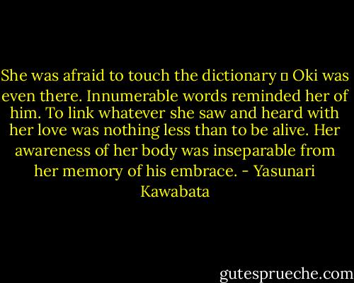 She was afraid to touch the dictionary  Oki was even there. Innumerable words reminded her of him. To link whatever she saw and heard with her love was nothing less than to be alive. Her awareness of her body was inseparable from her memory of his embrace. - Yasunari Kawabata