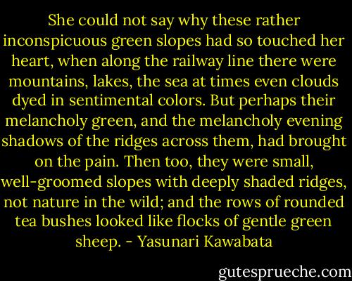 She could not say why these rather inconspicuous green slopes had so touched her heart, when along the railway line there were mountains, lakes, the sea at times even clouds dyed in sentimental colors. But perhaps their melancholy green, and the melancholy evening shadows of the ridges across them, had brought on the pain. Then too, they were small, well-groomed slopes with deeply shaded ridges, not nature in the wild; and the rows of rounded tea bushes looked like flocks of gentle green sheep. - Yasunari Kawabata