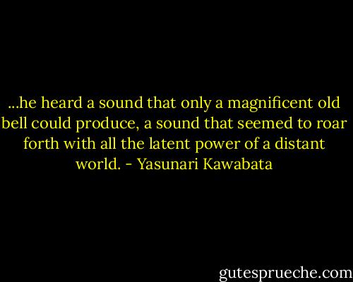 ...he heard a sound that only a magnificent old bell could produce, a sound that seemed to roar forth with all the latent power of a distant world. - Yasunari Kawabata