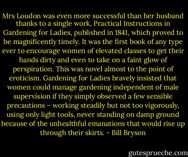 Mrs Loudon was even more successful than her husband thanks to a single work, Practical Instructions in Gardening for Ladies, published in 1841, which proved to be magnificently timely. It was the first book of any type ever to encourage women of elevated classes to get their hands dirty and even to take on a faint glow of perspiration. This was novel almost to the point of eroticism. Gardening for Ladies bravely insisted that women could manage gardening independent of male supervision if they simply observed a few sensible precautions – working steadily but not too vigorously, using only light tools, never standing on damp ground because of the unhealthful emanations that would rise up through their skirts. - Bill Bryson