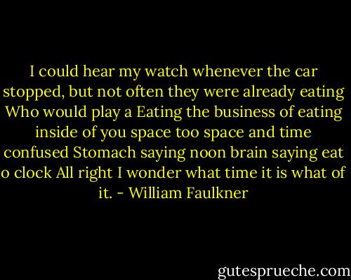 I could hear my watch whenever the car stopped, but not often they were already eating Who would play a Eating the business of eating inside of you space too space and time confused Stomach saying noon brain saying eat o clock All right I wonder what time it is what of it. - William Faulkner