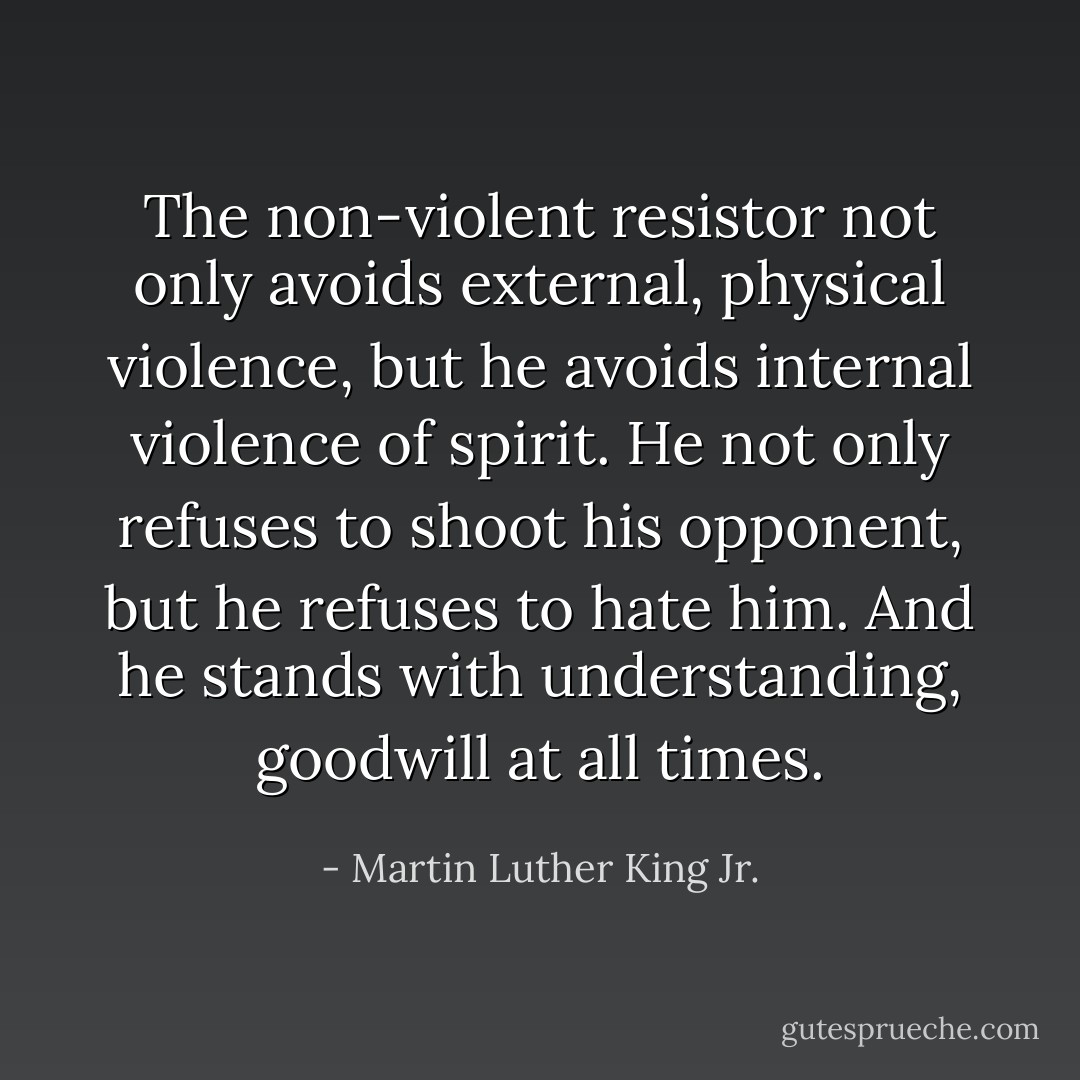 The non-violent resistor not only avoids external, physical violence, but he avoids internal violence of spirit. He not only refuses to shoot his opponent, but he refuses to hate him. And he stands with understanding, goodwill at all times. - Martin Luther King Jr.