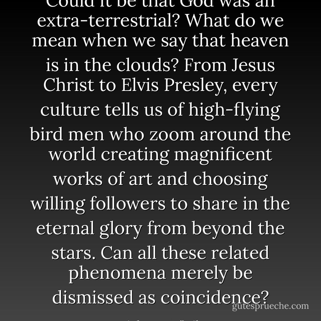Could it be that God was an extra-terrestrial? What do we mean when we say that heaven is in the clouds? From Jesus Christ to Elvis Presley, every culture tells us of high-flying bird men who zoom around the world creating magnificent works of art and choosing willing followers to share in the eternal glory from beyond the stars. Can all these related phenomena merely be dismissed as coincidence? - Erich von Däniken