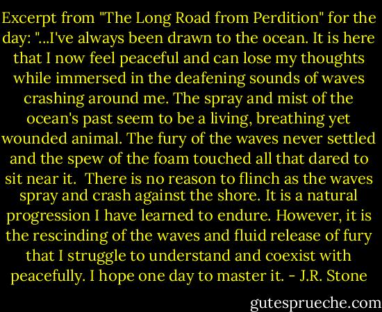 Excerpt from "The Long Road from Perdition" for the day:<br />"...I've always been drawn to the ocean. It is here that I now feel peaceful and can lose my thoughts while immersed in the deafening sounds of waves crashing around me. The spray and mist of the ocean's past seem to be a living, breathing yet wounded animal. The fury of the waves never settled and the spew of the foam touched all that dared to sit near it.<br /><br />There is no reason to flinch as the waves spray and crash against the shore. It is a natural progression I have learned to endure. However, it is the rescinding of the waves and fluid release of fury that I struggle to understand and coexist with peacefully. I hope one day to master it. - J.R. Stone