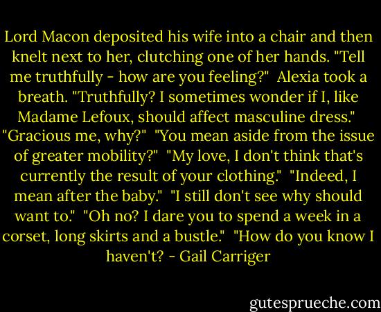 Lord Macon deposited his wife into a chair and then knelt next to her, clutching one of her hands. "Tell me truthfully - how are you feeling?"<br /><br />Alexia took a breath. "Truthfully? I sometimes wonder if I, like Madame Lefoux, should affect masculine dress."<br /><br />"Gracious me, why?"<br /><br />"You mean aside from the issue of greater mobility?"<br /><br />"My love, I don't think that's currently the result of your clothing."<br /><br />"Indeed, I mean after the baby."<br /><br />"I still don't see why should want to."<br /><br />"Oh no? I dare you to spend a week in a corset, long skirts and a bustle."<br /><br />"How do you know I haven't? - Gail Carriger