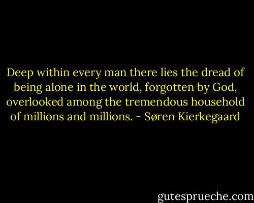Deep within every man there lies the dread of being alone in the world, forgotten by God, overlooked among the tremendous household of millions and millions. - Søren Kierkegaard