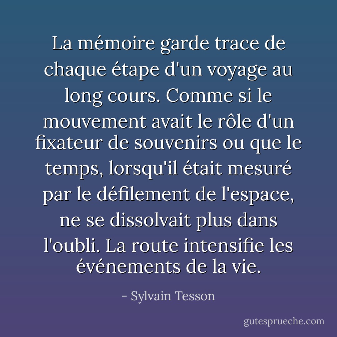 La mémoire garde trace de chaque étape d'un voyage au long cours. Comme si le mouvement avait le rôle d'un fixateur de souvenirs ou que le temps, lorsqu'il était mesuré par le défilement de l'espace, ne se dissolvait plus dans l'oubli. La route intensifie les événements de la vie. - Sylvain Tesson