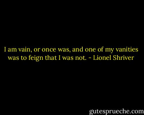 I am vain, or once was, and one of my vanities was to feign that I was not. - Lionel Shriver