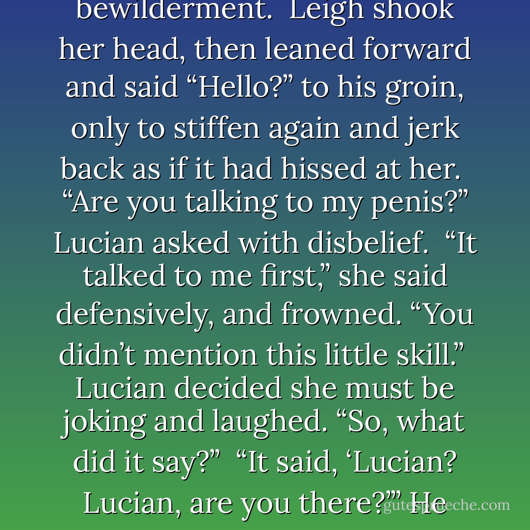 What is it?” <br />Leigh glanced up with uncertainty, then back to his groin with a sort of horrified fascination. “Well, um… is there something about immortals you haven’t told me?” <br />“What? What do you mean?” he asked with bewilderment.<br /> Leigh shook her head, then leaned forward and said “Hello?” to his groin, only to stiffen again and jerk back as if it had hissed at her. <br />“Are you talking to my penis?” Lucian asked with disbelief. <br />“It talked to me first,” she said defensively, and frowned. “You didn’t mention this little skill.” <br />Lucian decided she must be joking and laughed. “So, what did it say?” <br />“It said, ‘Lucian? Lucian, are you there?’” He blinked. <br />“Why would it say that?” <br />“I don’t know. It’s your penis.”<br />That’s when he recalled the cell phone in his pocket. A laugh bursting from his lips, Lucian reached in his pocket to retrieve the phone. - Lynsay Sands