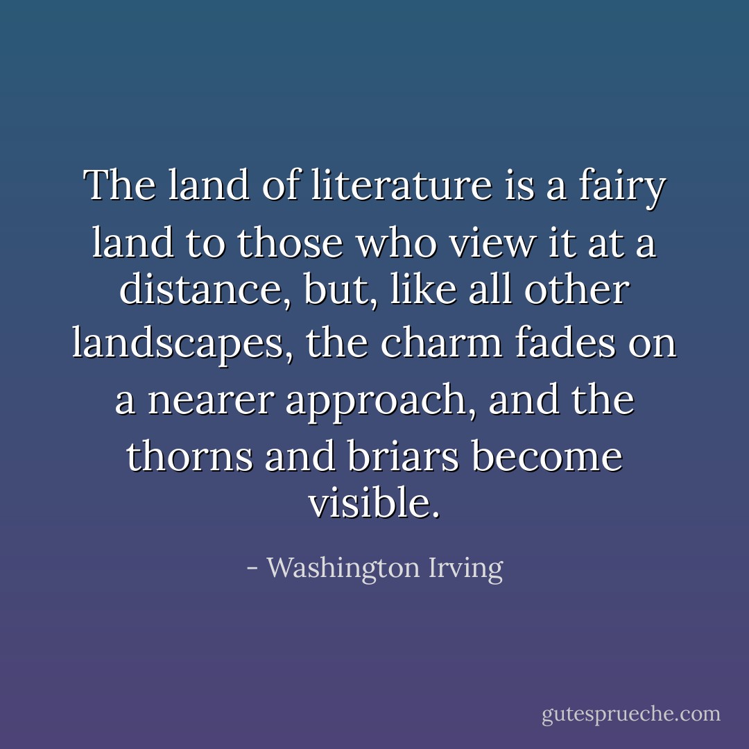The land of literature is a fairy land to those who view it at a distance, but, like all other landscapes, the charm fades on a nearer approach, and the thorns and briars become visible. - Washington Irving