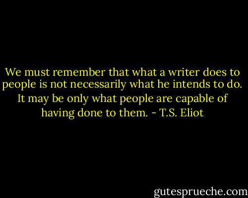 We must remember that what a writer does to people is not necessarily what he intends to do. It may be only what people are capable of having done to them. - T.S. Eliot