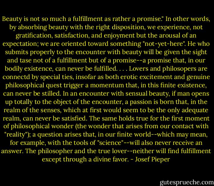 Beauty is not so much a fulfillment as rather a promise." In other words, by absorbing beauty with the right disposition, we experience, not gratification, satisfaction, and enjoyment but the arousal of an expectation; we are oriented toward something "not-yet-here". He who submits properly to the encounter with beauty will be given the sight and tase not of a fulfillment but of a promise--a promise that, in our bodily existence, can never be fulfilled. . . . Lovers and philosopers are connectd by special ties, insofar as both erotic excitement and genuine philosophical quest trigger a momentum that, in this finite existence, can never be stilled. In an encounter with sensual beauty, if man opens up totally to the object of the encounter, a passion is born that, in the realm of the senses, which at first would seem to be the only adequate realm, can never be satisfied. The same holds true for the first moment of philosophical wonder (the wonder that arises from our contact with "reality"); a question arises that, in our finite world--which may mean, for example, with the tools of "science"--will also never receive an answer. The philosopher and the true lover--neither will find fulfillment except through a divine favor. - Josef Pieper