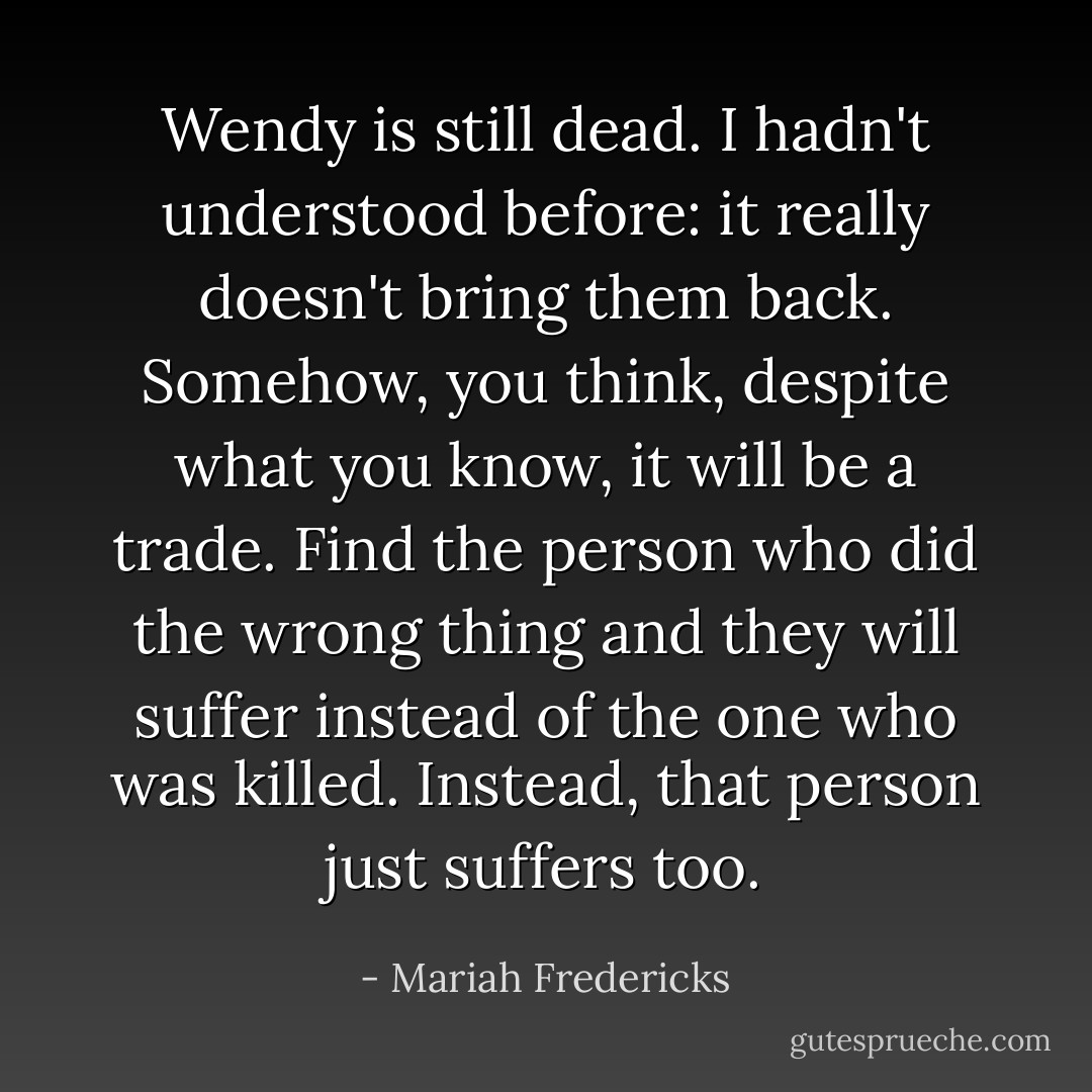 Wendy is still dead. I hadn't understood before: it really doesn't bring them back. Somehow, you think, despite what you know, it will be a trade. Find the person who did the wrong thing and they will suffer instead of the one who was killed. Instead, that person just suffers too. - Mariah Fredericks