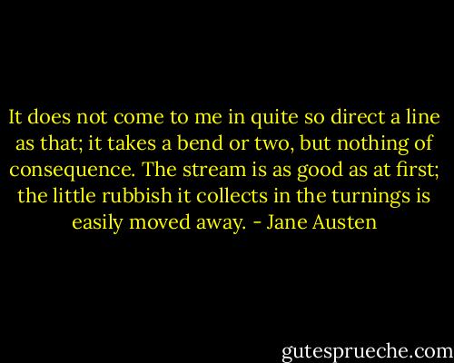 It does not come to me in quite so direct a line as that; it takes a bend or two, but nothing of consequence. The stream is as good as at first; the little rubbish it collects in the turnings is easily moved away. - Jane Austen