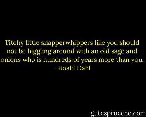 Titchy little snapperwhippers like you should not be higgling around with an old sage and onions who is hundreds of years more than you. - Roald Dahl
