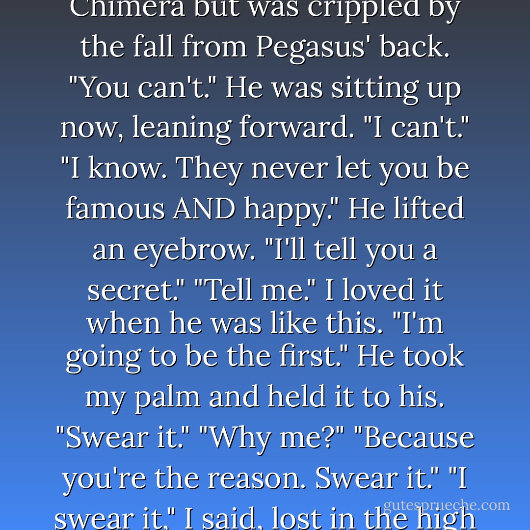 Name one hero who was happy."<br />I considered. Heracles went mad and killed his family; Theseus lost his bride and father; Jason's children and new wife were murdered by his old; Bellerophon killed the Chimera but was crippled by the fall from Pegasus' back.<br />"You can't." He was sitting up now, leaning forward.<br />"I can't."<br />"I know. They never let you be famous AND happy." He lifted an eyebrow. "I'll tell you a secret."<br />"Tell me." I loved it when he was like this.<br />"I'm going to be the first." He took my palm and held it to his. "Swear it."<br />"Why me?"<br />"Because you're the reason. Swear it."<br />"I swear it," I said, lost in the high color of his cheeks, the flame in his eyes.<br />"I swear it," he echoed.<br />We sat like that a moment, hands touching. He grinned.<br />"I feel like I could eat the world raw. - Madeline Miller
