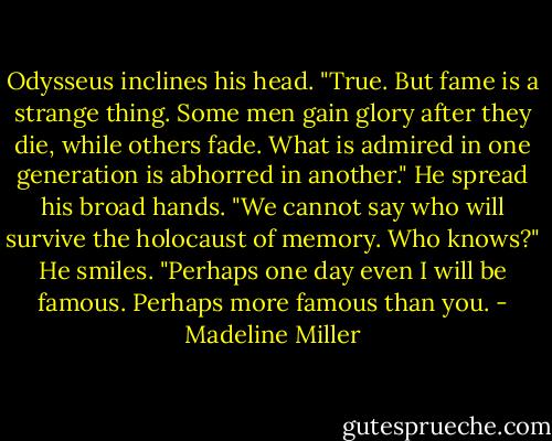 Odysseus inclines his head. "True. But fame is a strange thing. Some men gain glory after they die, while others fade. What is admired in one generation is abhorred in another." He spread his broad hands. "We cannot say who will survive the holocaust of memory. Who knows?" He smiles. "Perhaps one day even I will be famous. Perhaps more famous than you. - Madeline Miller