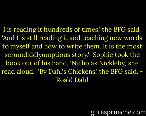 I is reading it hundreds of times,' the BFG said. 'And I is still reading it and teaching new words to myself and how to write them. It is the most scrumdiddlyumptious story.'<br /><br />Sophie took the book out of his hand. 'Nicholas Nickleby,' she read aloud.<br /><br />'By Dahl's Chickens,' the BFG said. - Roald Dahl