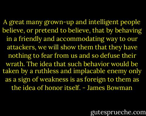 A great many grown-up and intelligent people believe, or pretend to believe, that by behaving in a friendly and accommodating way to our attackers, we will show them that they have nothing to fear from us and so defuse their wrath. The idea that such behavior would be taken by a ruthless and implacable enemy only as a sign of weakness is as foreign to them as the idea of honor itself. - James Bowman