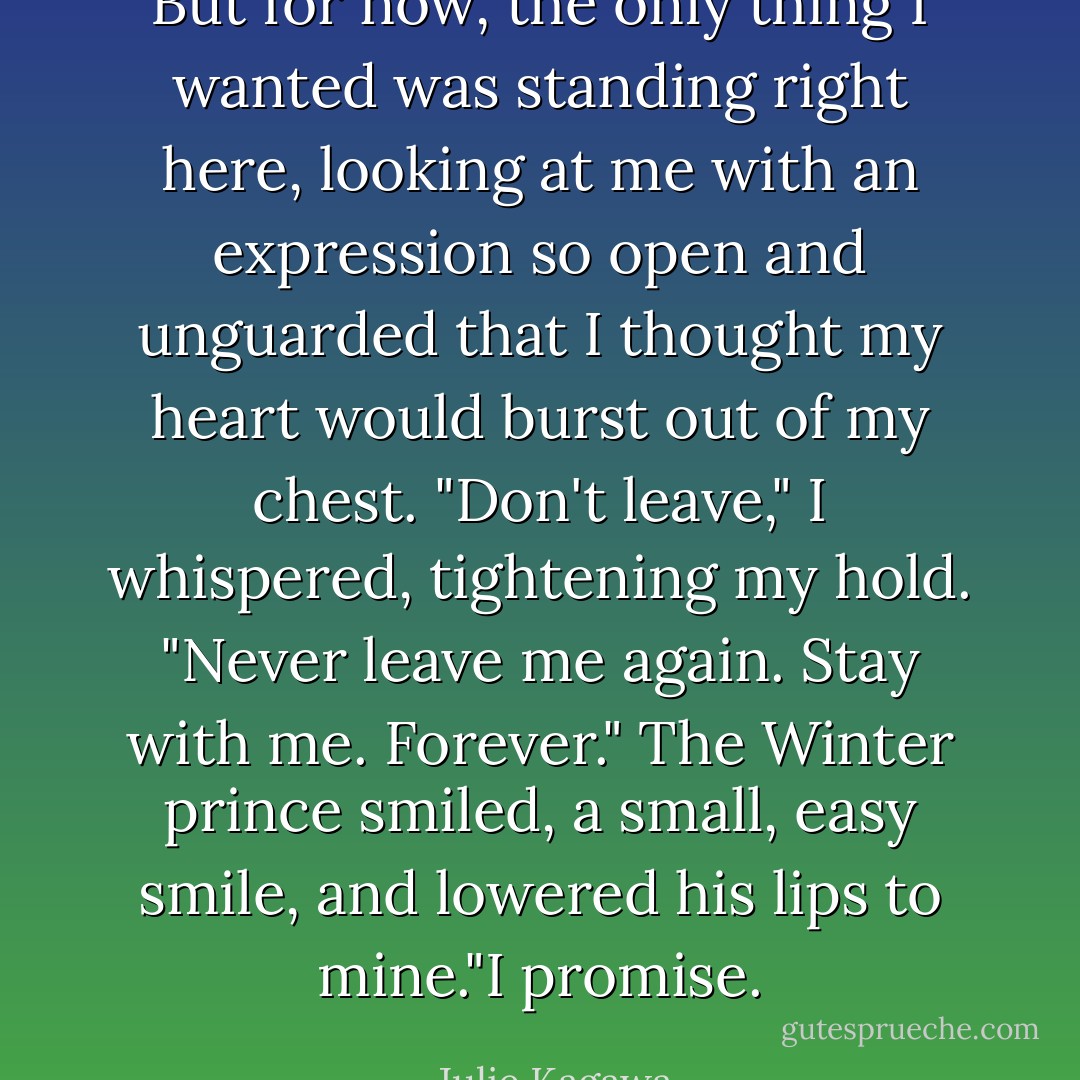 But for now, the only thing I wanted was standing right here, looking at me with an expression so open and unguarded that I thought my heart would burst out of my chest. "Don't leave," I whispered, tightening my hold. "Never leave me again. Stay with me. Forever."<br />The Winter prince smiled, a small, easy smile, and lowered his lips to mine."I promise. - Julie Kagawa