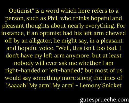 Optimist" is a word which here refers to a person, such as Phil, who thinks hopeful and pleasant thoughts about nearly everything. For instance, if an optimist had his left arm chewed off by an alligator, he might say, in a pleasant and hopeful voice, "Well, this isn't too bad. I don't have my left arm anymore, but at least nobody will ever ask me whether I am right-handed or left-handed," but most of us would say something more along the lines of "Aaaaah! My arm! My arm! - Lemony Snicket