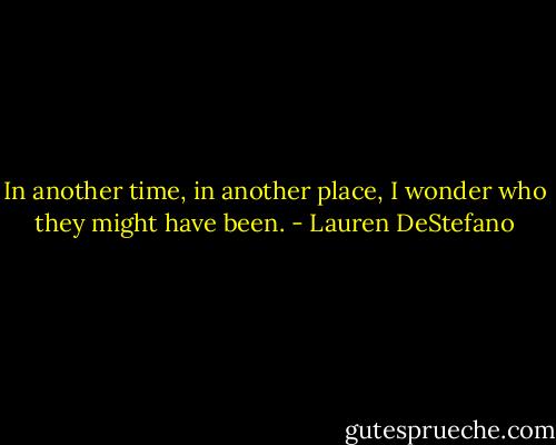 In another time, in another place, I wonder who they might have been. - Lauren DeStefano