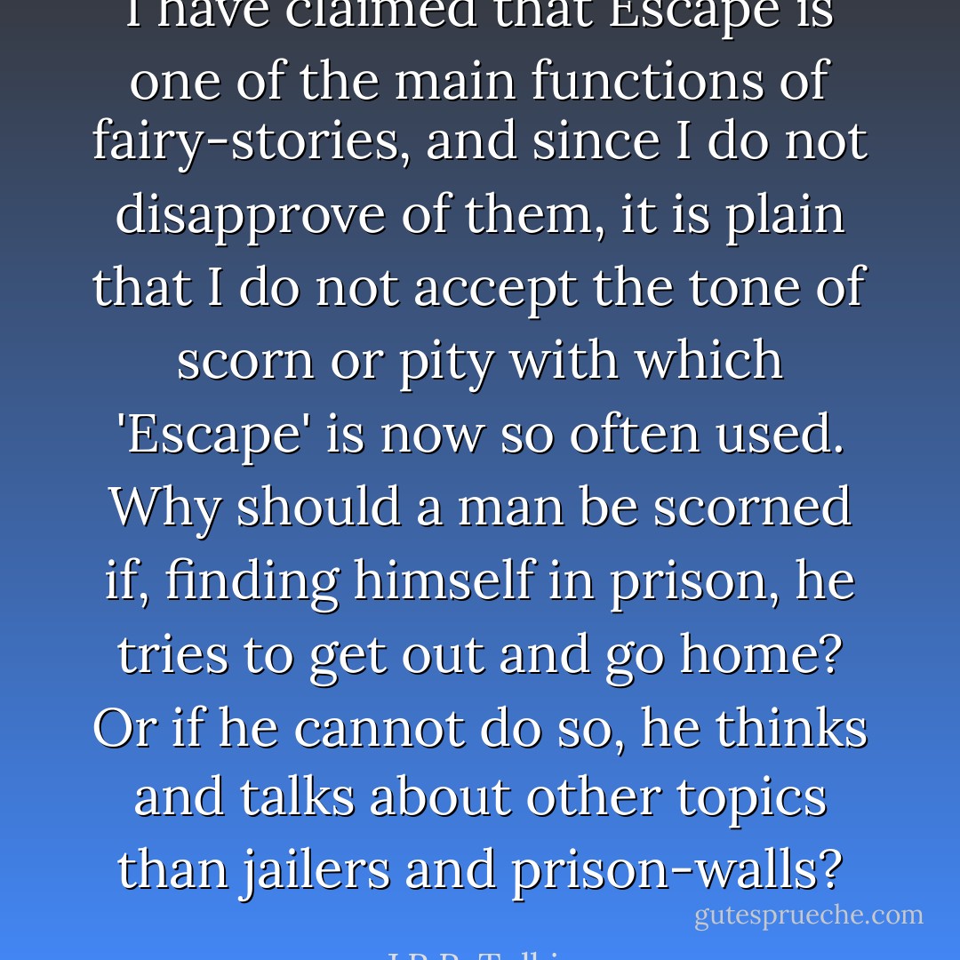 I have claimed that Escape is one of the main functions of fairy-stories, and since I do not disapprove of them, it is plain that I do not accept the tone of scorn or pity with which 'Escape' is now so often used. Why should a man be scorned if, finding himself in prison, he tries to get out and go home? Or if he cannot do so, he thinks and talks about other topics than jailers and prison-walls? - J.R.R. Tolkien