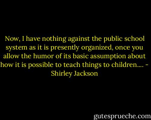 Now, I have nothing against the public school system as it is presently organized, once you allow the humor of its basic assumption about how it is possible to teach things to children.... - Shirley Jackson