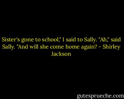 Sister's gone to school," I said to Sally.<br />"Ah," said Sally. "And will she come home again? - Shirley Jackson