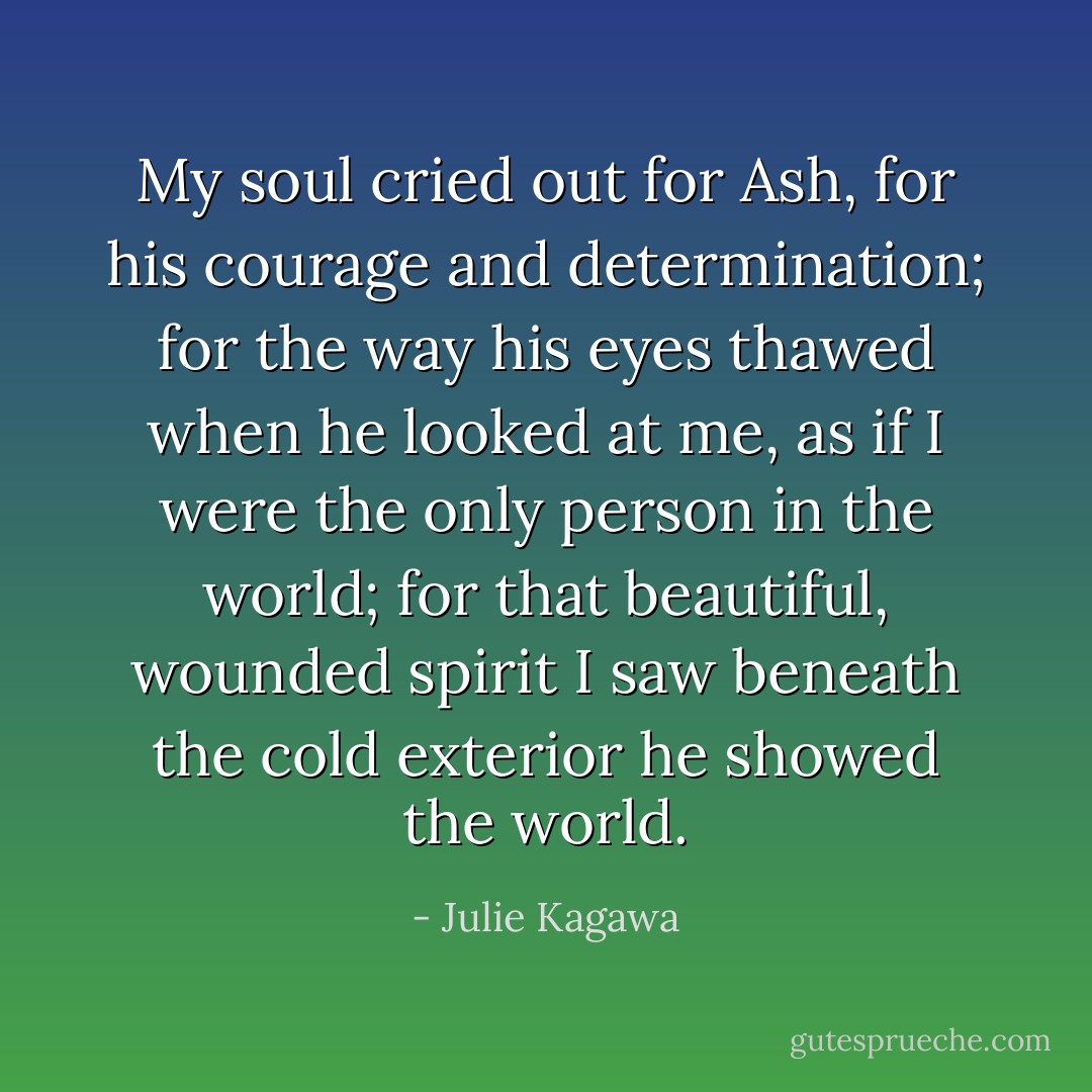 My soul cried out for Ash, for his courage and determination; for the way his eyes thawed when he looked at me, as if I were the only person in the world; for that beautiful, wounded spirit I saw beneath the cold exterior he showed the world. - Julie Kagawa