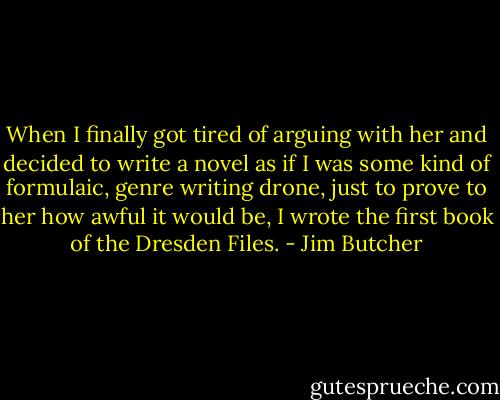 When I finally got tired of arguing with her and decided to write a novel as if I was some kind of formulaic, genre writing drone, just to prove to her how awful it would be, I wrote the first book of the Dresden Files. - Jim Butcher