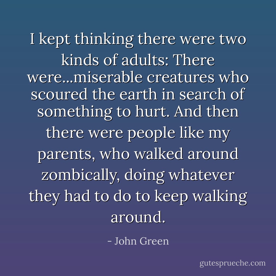 I kept thinking there were two kinds of adults: There were...miserable creatures who scoured the earth in search of something to hurt. And then there were people like my parents, who walked around zombically, doing whatever they had to do to keep walking around. - John Green