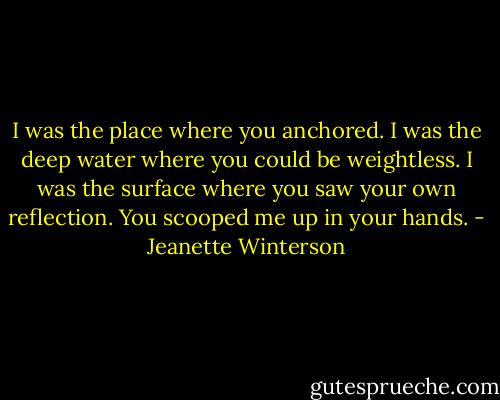 I was the place where you anchored. I was the deep water where you could be weightless. I was the surface where you saw your own reflection. You scooped me up in your hands. - Jeanette Winterson