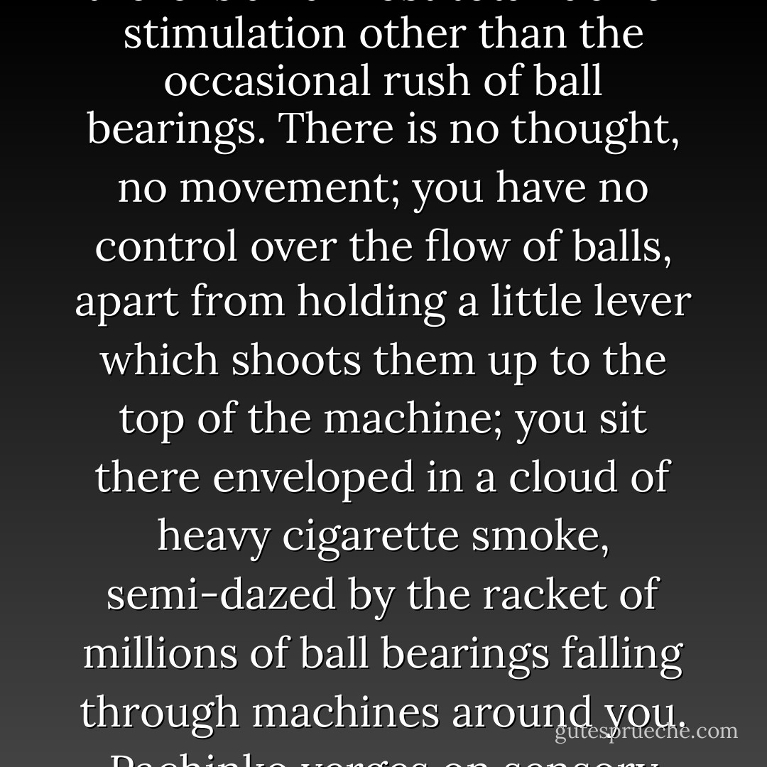 Why has pachinko swept Japan? It can hardly be the excitement of gambling, since the risks and rewards are so small. During the hours spent in front of a pachinko machine, there is an almost total lack of stimulation other than the occasional rush of ball bearings. There is no thought, no movement; you have no control over the flow of balls, apart from holding a little lever which shoots them up to the top of the machine; you sit there enveloped in a cloud of heavy cigarette smoke, semi-dazed by the racket of millions of ball bearings falling through machines around you. Pachinko verges on sensory deprivation. It is the ultimate mental numbing, the final victory of the educational system." - Lost Japan, Eng. vers., 1996 - Alex Kerr