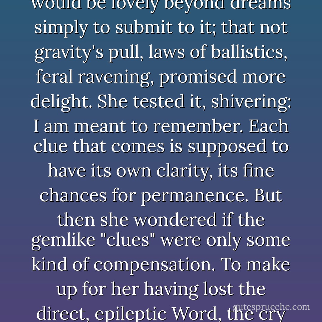 She touched the edge of its voluptuous field, knowing it would be lovely beyond dreams simply to submit to it; that not gravity's pull, laws of ballistics, feral ravening, promised more delight. She tested it, shivering: I am meant to remember. Each clue that comes is supposed to have its own clarity, its fine chances for permanence. But then she wondered if the gemlike "clues" were only some kind of compensation. To make up for her having lost the direct, epileptic Word, the cry that might abolish the night. - Thomas Pynchon