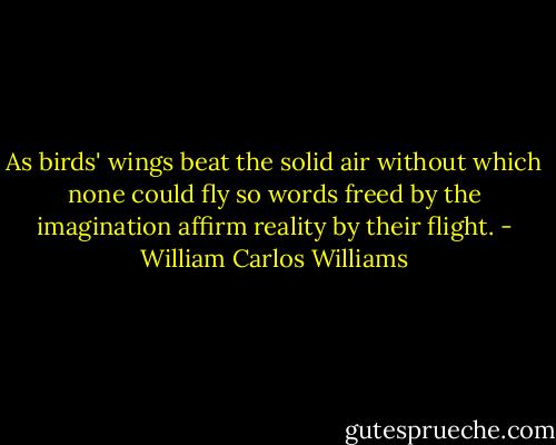 As birds' wings beat the solid air without which none could fly so words freed by the imagination affirm reality by their flight. - William Carlos Williams