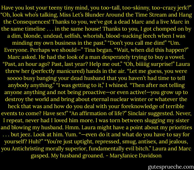 Have you lost your teeny tiny mind, you too-tall, too-skinny, too-crazy jerk?”<br />“Oh, look who’s talking, Miss Let’s Blunder Around the Time Stream and Hang the Consequences! Thanks to you, we’ve got a dead Marc and a<br />live Marc in the same timeline . . . in the same house! Thanks to you, I got chomped on by a dim, blonde, undead, selfish, whorish, blood-sucking<br />leech when I was minding my own business in the past.”<br />“Don’t you call me dim!”<br />“Um. Everyone. Perhaps we should—” Tina began.<br />“Wait, when did this happen?” Marc asked. He had the look of a man desperately trying to buy a vowel. “Past, an hour ago? Past, last year? Help<br />me out.”<br />“Oh, biiiiig surprise!” Laura threw her (perfectly manicured) hands in the air. “Let me guess, you were soooo busy banging your dead husband<br />that you haven’t had time to tell anybody anything.”<br />“I was getting to it,” I whined.<br />“Then after not telling anyone anything and not being proactive—or even active!—you grow up to destroy the world and bring about eternal<br />nuclear winter or whatever the heck that was and how do you deal with your foreknowledge of terrible events to come? Have sex!”<br />“An affirmation of life?” Sinclair suggested. Never, I repeat, never had I loved him more. I was torn between slugging my sister and blowing my<br />husband. Hmm. Laura might have a point about my priorities . . . but jeez. Look at him. Yum.<br />“—even do it and what do you have to say for yourself? Huh?”<br />“You’re just uptight, repressed, smug, antisex, and jealous, you Antichristing morally superior, fundamentally evil bitch.”<br />Laura and Marc gasped. My husband groaned. - MaryJanice Davidson
