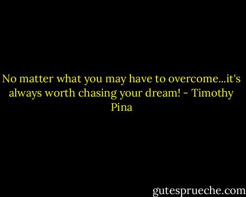 No matter what you may have to overcome...it's always worth chasing your dream! - Timothy Pina