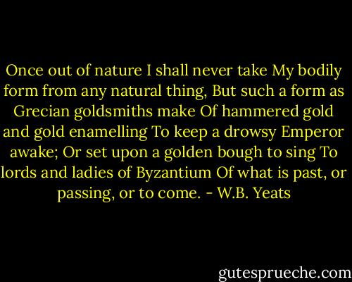 Once out of nature I shall never take<br />My bodily form from any natural thing,<br />But such a form as Grecian goldsmiths make<br />Of hammered gold and gold enamelling<br />To keep a drowsy Emperor awake;<br />Or set upon a golden bough to sing<br />To lords and ladies of Byzantium<br />Of what is past, or passing, or to come. - W.B. Yeats