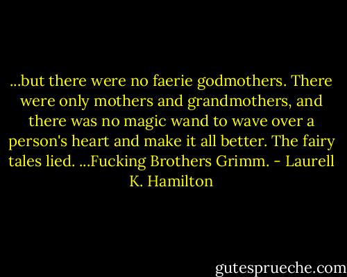 ...but there were no faerie godmothers. There were only mothers and grandmothers, and there was no magic wand to wave over a person's heart and make it all better. The fairy tales lied. ...Fucking Brothers Grimm. - Laurell K. Hamilton