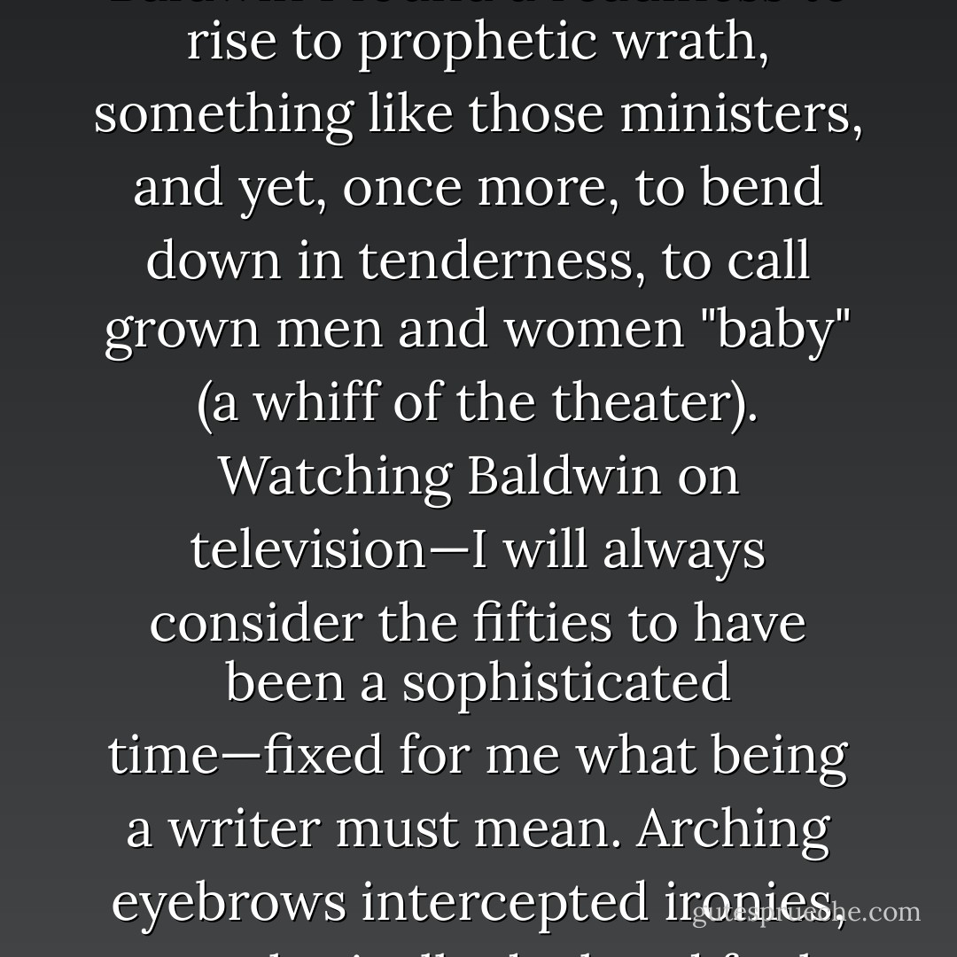 Most, I loved James Baldwin's essays. There was to a Baldwin essay a metropolitan elegance I envied, a refusal of the livid. In Baldwin I found a readiness to rise to prophetic wrath, something like those ministers, and yet, once more, to bend down in tenderness, to call grown men and women "baby" (a whiff of the theater). Watching Baldwin on television—I will always consider the fifties to have been a sophisticated time—fixed for me what being a writer must mean. Arching eyebrows intercepted ironies, parenthetically declared fouls; mouthfuls of cigarette smoke shot forth ribbons of exactitude. - Richard Rodríguez