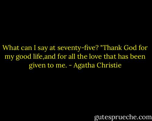 What can I say at seventy-five? "Thank God for my good life,and for all the love that has been given to me. - Agatha Christie