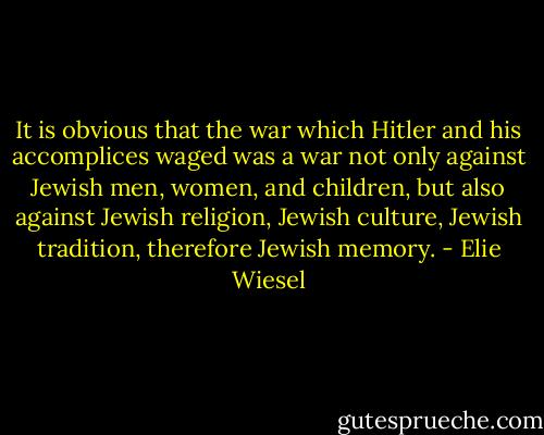 It is obvious that the war which Hitler and his accomplices waged was a war not only against Jewish men, women, and children, but also against Jewish religion, Jewish culture, Jewish tradition, therefore Jewish memory. - Elie Wiesel